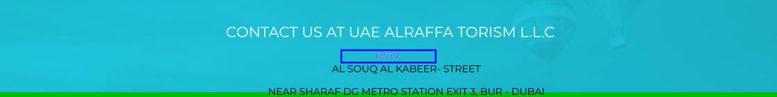 CONTACT US AT UAE ALRAFFA TORISM L.L.C BUTTON AL SOUQ AL KABEER- STREET  NEAR SHARAF DG METRO STATION EXIT 3, BUR - DUBAI BUTTON